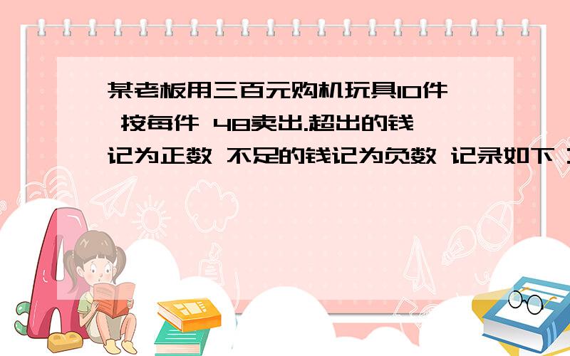 某老板用三百元购机玩具10件 按每件 48卖出.超出的钱记为正数 不足的钱记为负数 记录如下：+5 -2 +9 -6 -