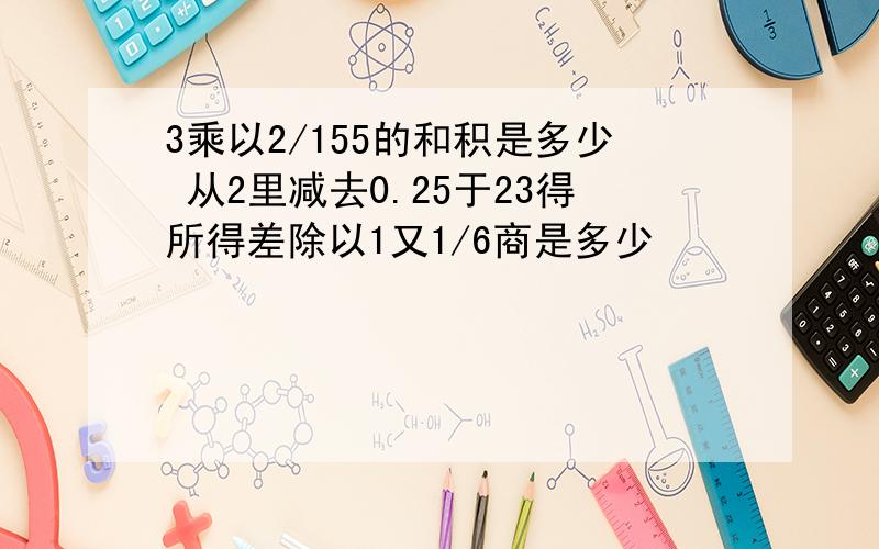 3乘以2/155的和积是多少 从2里减去0.25于23得所得差除以1又1/6商是多少