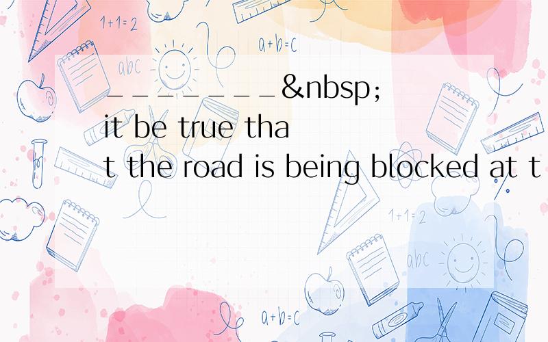 _______  it be true that the road is being blocked at t