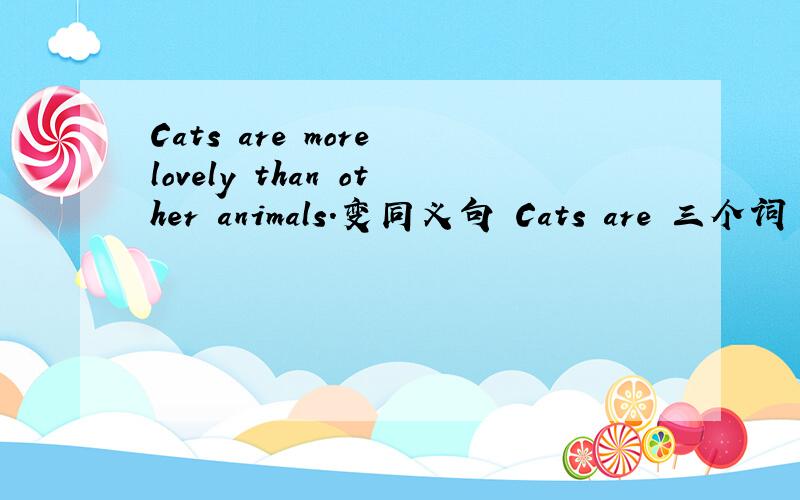 Cats are more lovely than other animals.变同义句 Cats are 三个词 an