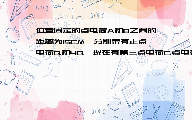 位置固定的点电荷A和B之间的距离为15CM,分别带有正点电荷Q和4Q,现在有第三点电荷C.点电荷C放在什么位置才能处于平