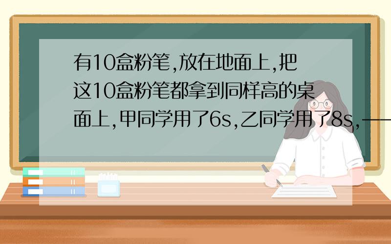 有10盒粉笔,放在地面上,把这10盒粉笔都拿到同样高的桌面上,甲同学用了6s,乙同学用了8s,——同学作功快,原因