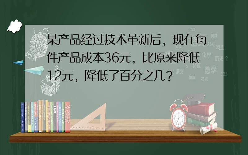 某产品经过技术革新后，现在每件产品成本36元，比原来降低12元，降低了百分之几？