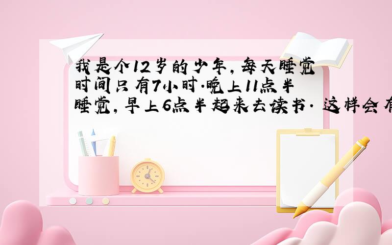 我是个12岁的少年,每天睡觉时间只有7小时.晚上11点半睡觉,早上6点半起来去读书. 这样会有什么影响?