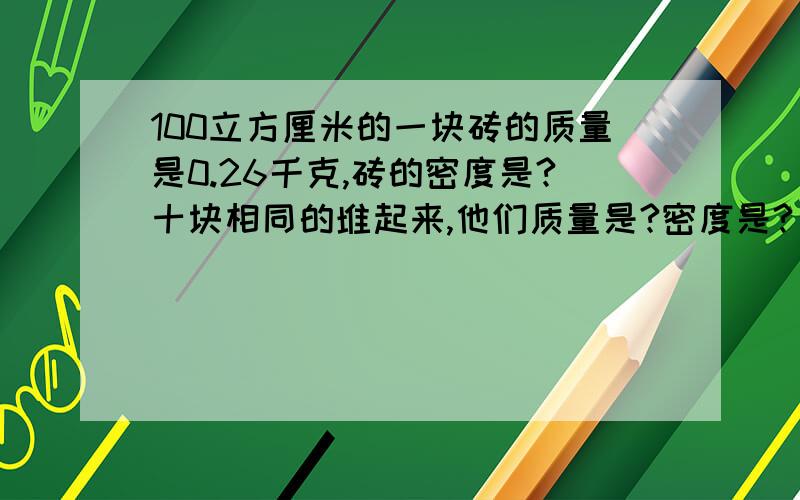 100立方厘米的一块砖的质量是0.26千克,砖的密度是?十块相同的堆起来,他们质量是?密度是?