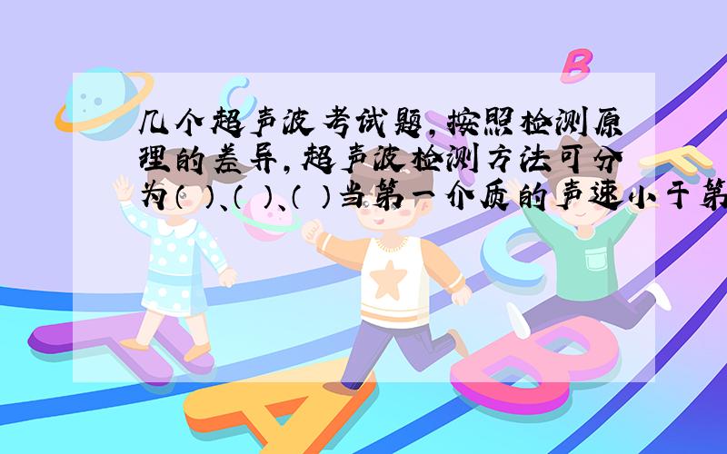 几个超声波考试题,按照检测原理的差异,超声波检测方法可分为（ ）、（ ）、（ ）当第一介质的声速小于第二介质的声速时,在