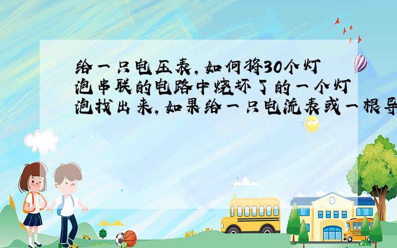 给一只电压表,如何将30个灯泡串联的电路中烧坏了的一个灯泡找出来,如果给一只电流表或一根导线呢