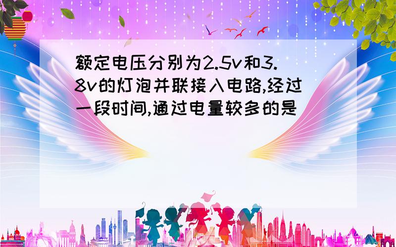 额定电压分别为2.5v和3.8v的灯泡并联接入电路,经过一段时间,通过电量较多的是