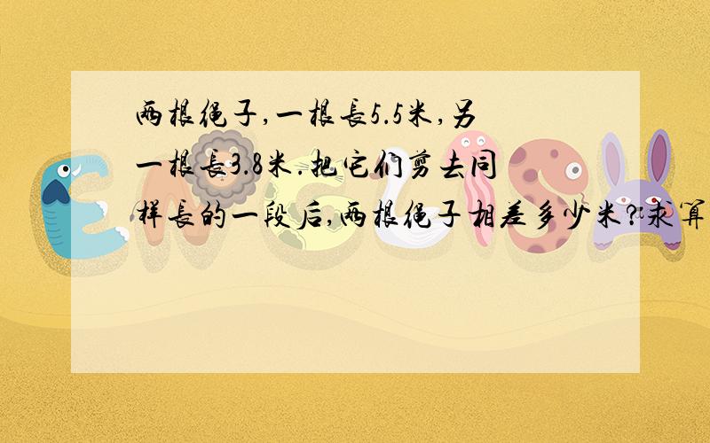 两根绳子,一根长5．5米,另一根长3．8米.把它们剪去同样长的一段后,两根绳子相差多少米?求算式.