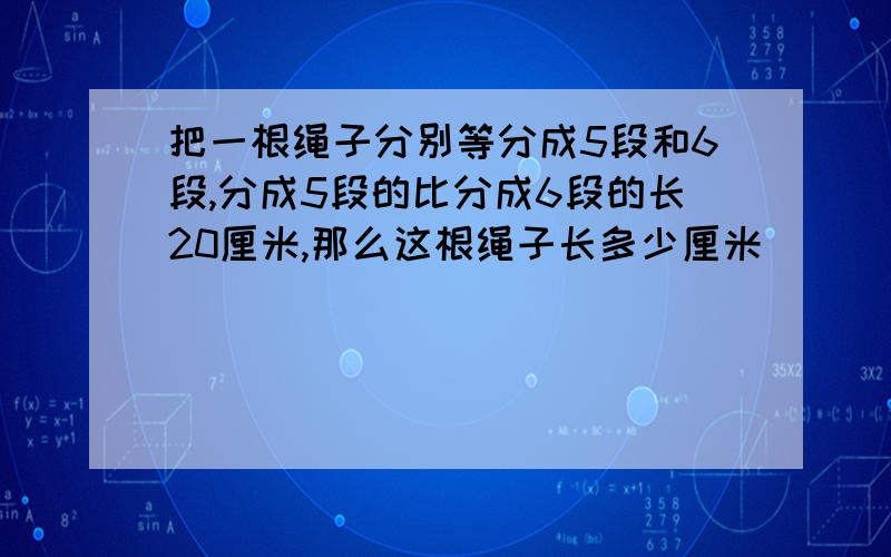 把一根绳子分别等分成5段和6段,分成5段的比分成6段的长20厘米,那么这根绳子长多少厘米