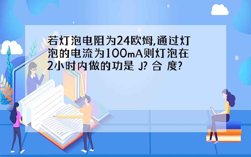 若灯泡电阻为24欧姆,通过灯泡的电流为100mA则灯泡在2小时内做的功是 J? 合 度?