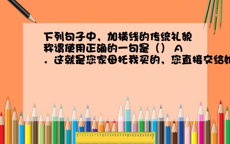 下列句子中，加横线的传统礼貌称谓使用正确的一句是（） A．这就是您家母托我买的，您直接交给她老人家就行的。 B．令媛这次