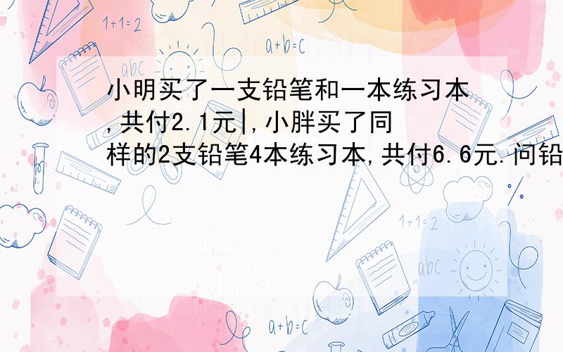 小明买了一支铅笔和一本练习本,共付2.1元|,小胖买了同样的2支铅笔4本练习本,共付6.6元.问铅笔和练习