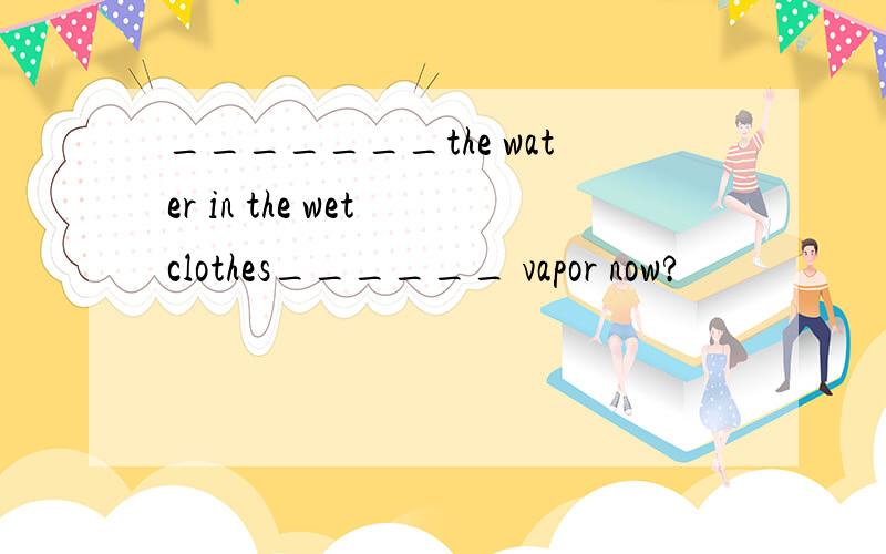 _______the water in the wet clothes______ vapor now?