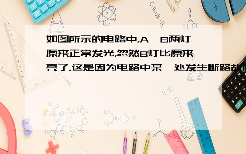 如图所示的电路中，A、B两灯原来正常发光，忽然B灯比原来亮了，这是因为电路中某一处发生断路故障造成的，那么发生这种故障可