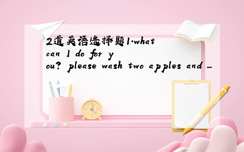 2道英语选择题1.what can I do for you? please wash two apples and _