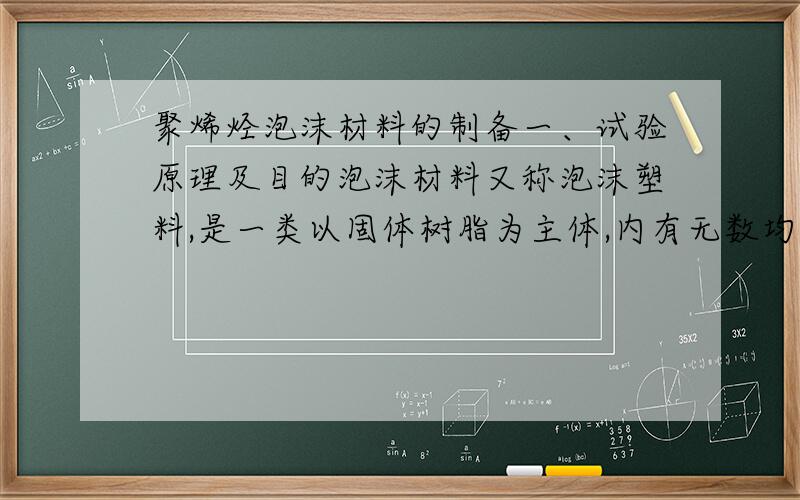 聚烯烃泡沫材料的制备一、试验原理及目的泡沫材料又称泡沫塑料,是一类以固体树脂为主体,内有无数均匀分布的泡孔结构的塑料制品