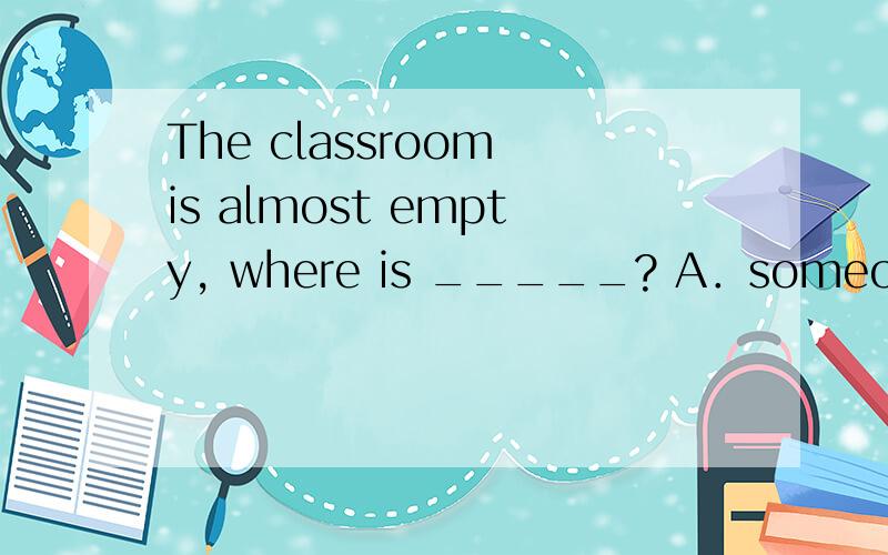 The classroom is almost empty, where is _____? A．someone B．a