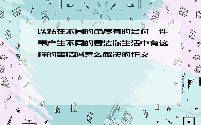 以站在不同的角度有时会对一件事产生不同的看法你生活中有这样的事情吗怎么解决的作文