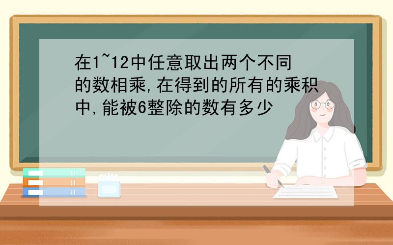 在1~12中任意取出两个不同的数相乘,在得到的所有的乘积中,能被6整除的数有多少