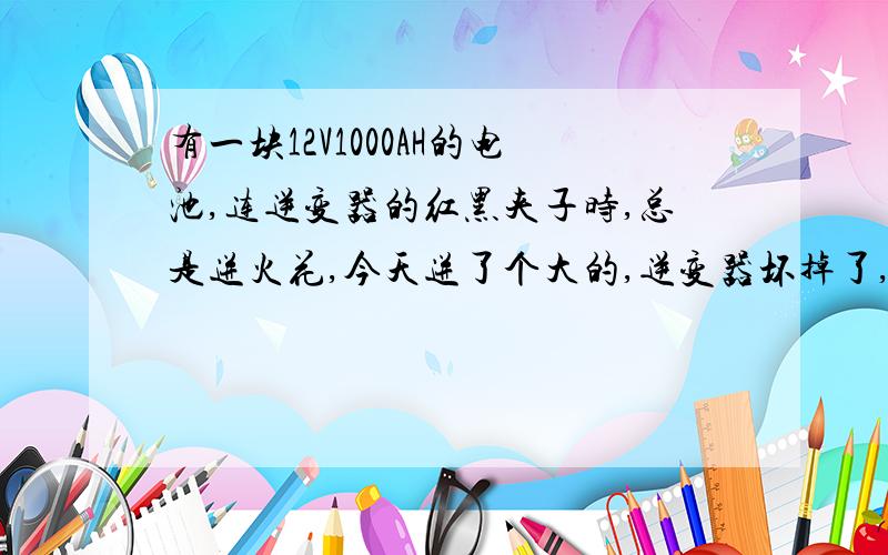 有一块12V1000AH的电池,连逆变器的红黑夹子时,总是迸火花,今天迸了个大的,逆变器坏掉了,