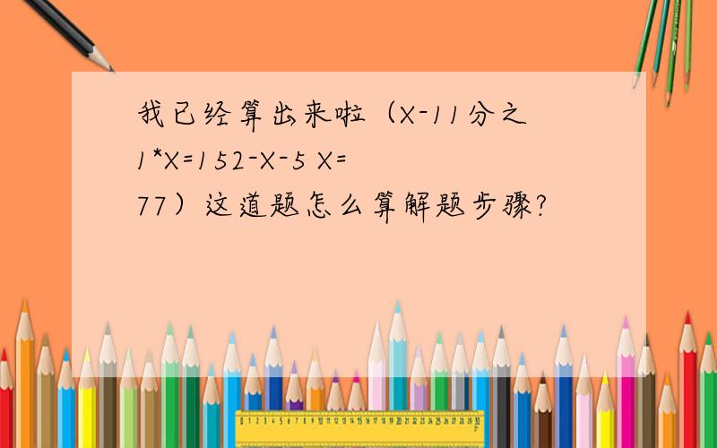 我已经算出来啦（X-11分之1*X=152-X-5 X=77）这道题怎么算解题步骤?