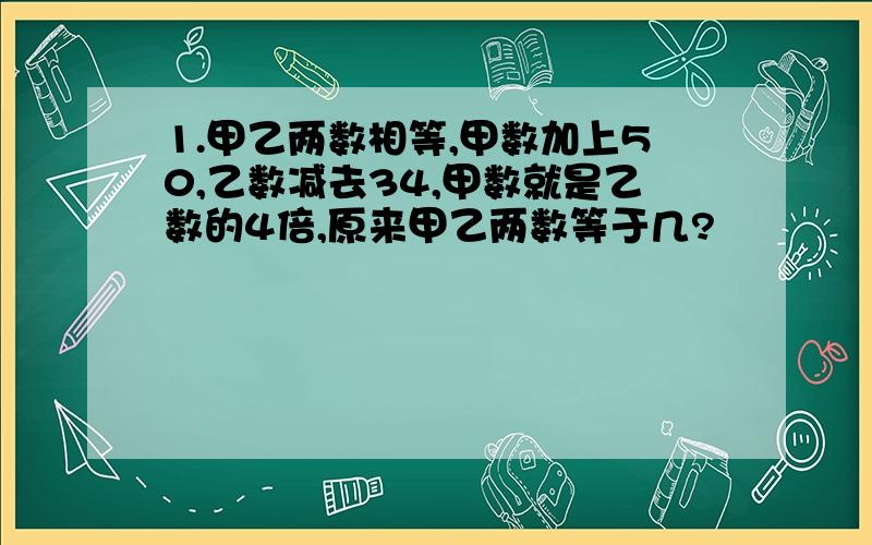 1.甲乙两数相等,甲数加上50,乙数减去34,甲数就是乙数的4倍,原来甲乙两数等于几?