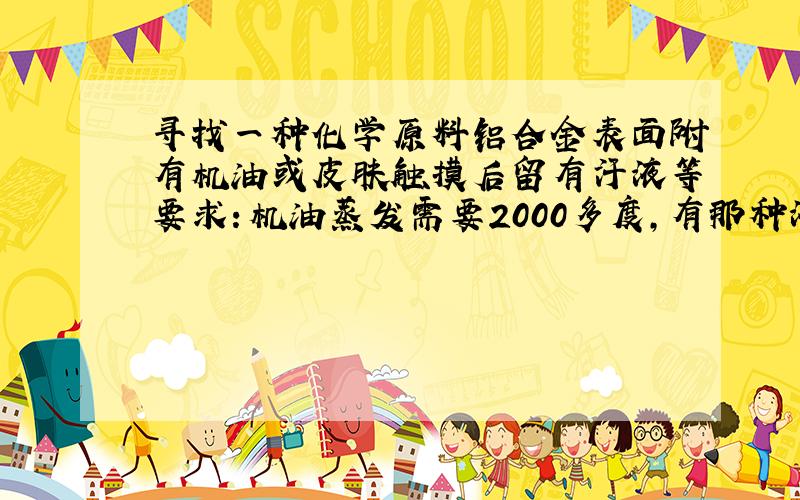 寻找一种化学原料铝合金表面附有机油或皮肤触摸后留有汗液等要求：机油蒸发需要2000多度,有那种液体化学原料和机油混合后,