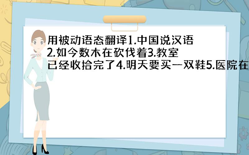 用被动语态翻译1.中国说汉语2.如今数木在砍伐着3.教室已经收拾完了4.明天要买一双鞋5.医院在建筑之中