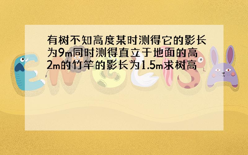 有树不知高度某时测得它的影长为9m同时测得直立于地面的高2m的竹竿的影长为1.5m求树高