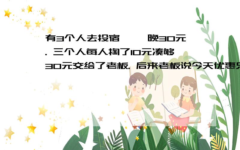 有3个人去投宿, 一晚30元. 三个人每人掏了10元凑够30元交给了老板. 后来老板说今天优惠只要25元就够了, 拿出5