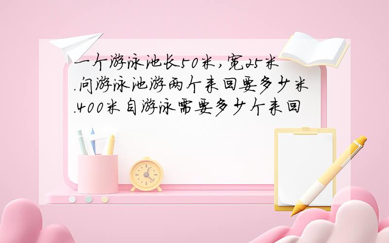 一个游泳池长50米,宽25米.问游泳池游两个来回要多少米.400米自游泳需要多少个来回