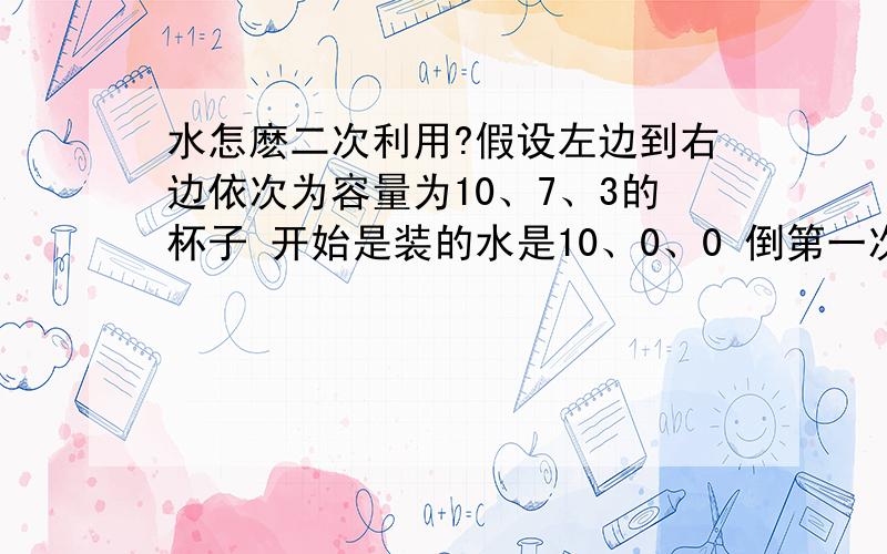 水怎麽二次利用?假设左边到右边依次为容量为10、7、3的杯子 开始是装的水是10、0、0 倒第一次变为：3、7、0 二：