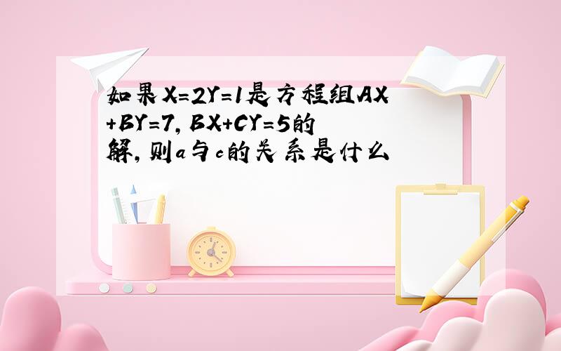 如果X=2Y=1是方程组AX+BY=7,BX+CY=5的解,则a与c的关系是什么