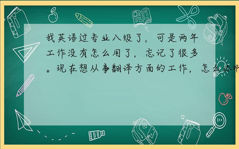 我英语过专业八级了，可是两年工作没有怎么用了，忘记了很多。现在想从事翻译方面的工作，怎么办啊