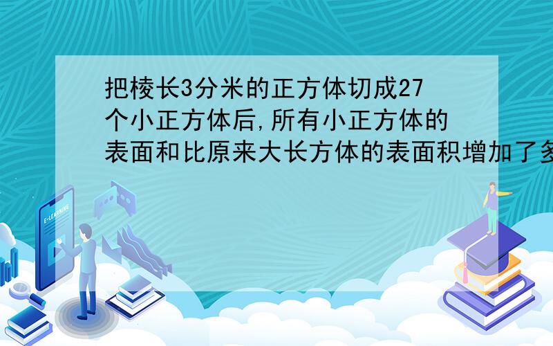 把棱长3分米的正方体切成27个小正方体后,所有小正方体的表面和比原来大长方体的表面积增加了多少平方分米