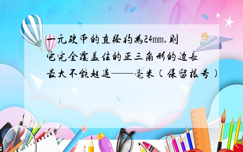 一元硬币的直径约为24㎜,则它完全覆盖住的正三角形的边长最大不能超过——毫米(保留根号)