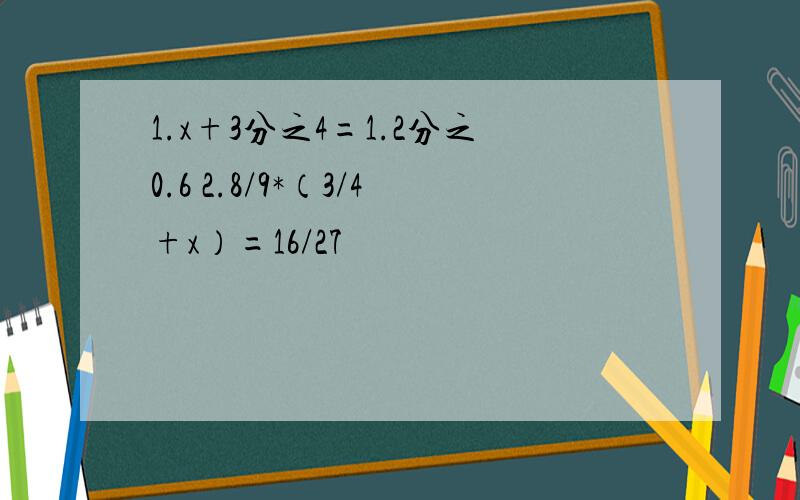 1.x+3分之4=1.2分之0.6 2.8/9*（3/4+x）=16/27