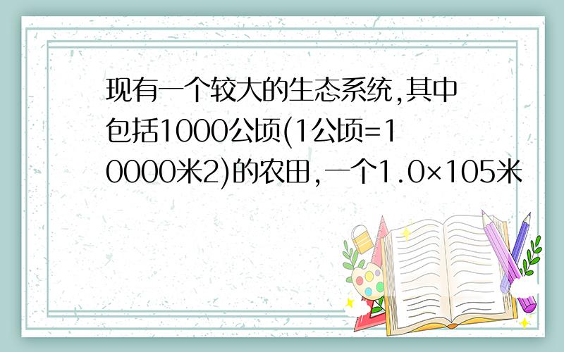 现有一个较大的生态系统,其中包括1000公顷(1公顷=10000米2)的农田,一个1.0×105米