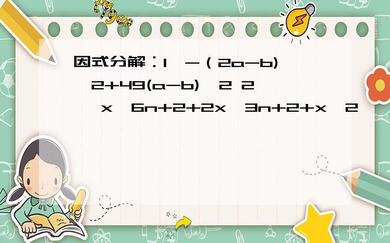 因式分解：1'-（2a-b)^2+49(a-b)^2 2' x^6n+2+2x^3n+2+x^2