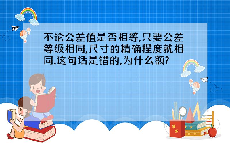 不论公差值是否相等,只要公差等级相同,尺寸的精确程度就相同.这句话是错的,为什么额?