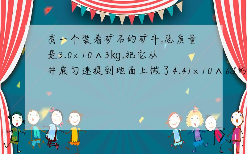 有一个装着矿石的矿斗,总质量是3.0×10∧3㎏,把它从井底匀速提到地面上做了4.41×10∧6J的功.试问：该矿井有多