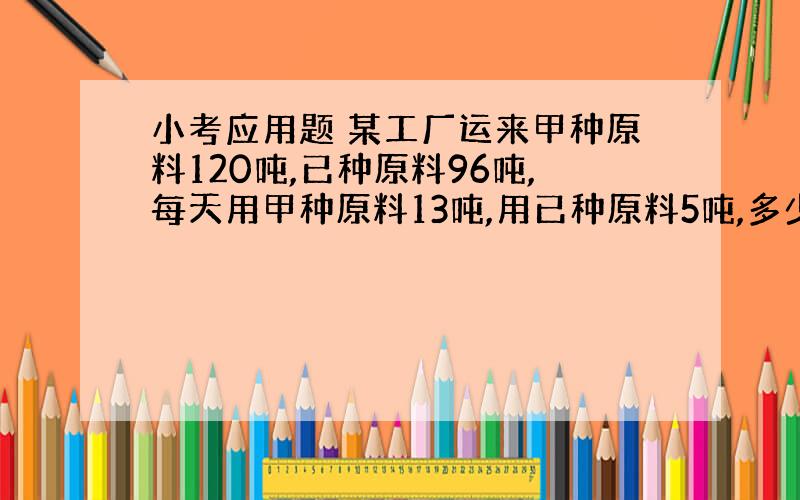 小考应用题 某工厂运来甲种原料120吨,已种原料96吨,每天用甲种原料13吨,用已种原料5吨,多少天后两种原料剩下的吨数