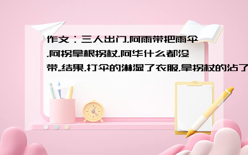 作文：三人出门，阿雨带把雨伞，阿拐拿根拐杖，阿华什么都没带。结果，打伞的淋湿了衣服，拿拐杖的沾了一身烂泥，啥都没带的反而