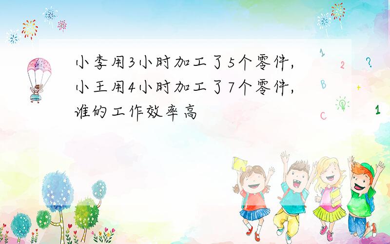 小李用3小时加工了5个零件,小王用4小时加工了7个零件,谁的工作效率高