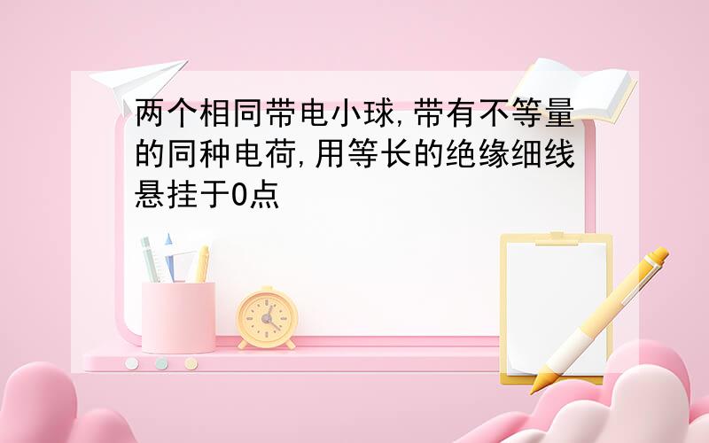 两个相同带电小球,带有不等量的同种电荷,用等长的绝缘细线悬挂于O点