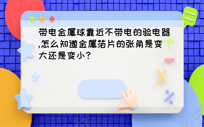 带电金属球靠近不带电的验电器,怎么知道金属箔片的张角是变大还是变小?