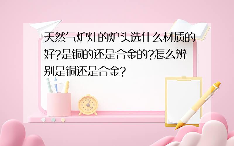 天然气炉灶的炉头选什么材质的好?是铜的还是合金的?怎么辨别是铜还是合金?