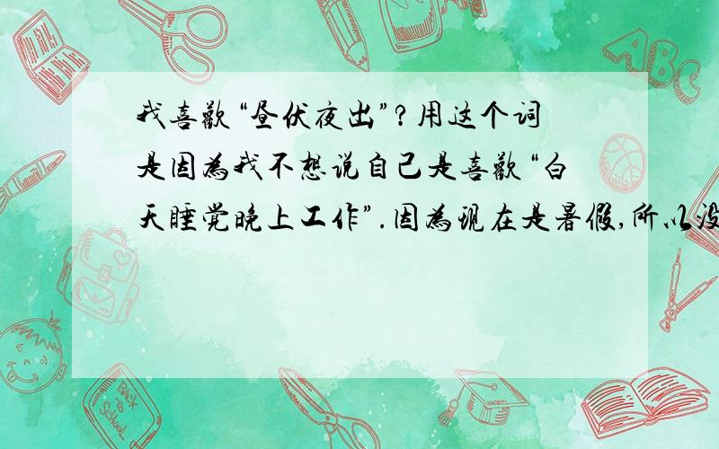 我喜欢“昼伏夜出”?用这个词是因为我不想说自己是喜欢“白天睡觉晚上工作”.因为现在是暑假,所以没有关系.但是我发现我白天