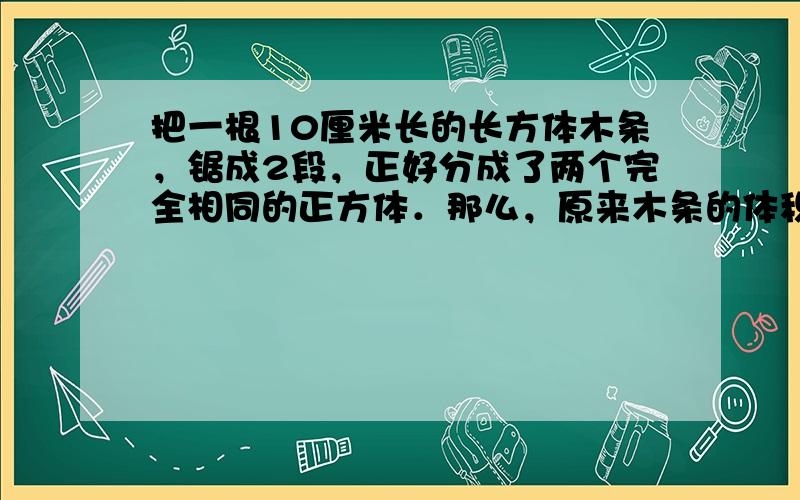 把一根10厘米长的长方体木条，锯成2段，正好分成了两个完全相同的正方体．那么，原来木条的体积是______立方厘米．